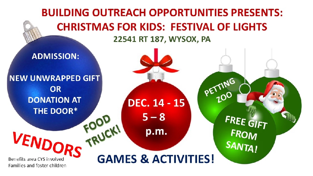 Christmas for Kids:  Festival of Lights December 14 and 15 2024 from 5 to 8 p.m. on the grounds of the Wysox Haunted House, 22541 Route 187, Wysox, PA  18854.  Admission is a donation at the door or donation of new, unwrapped gift.  Benefits area foster children.